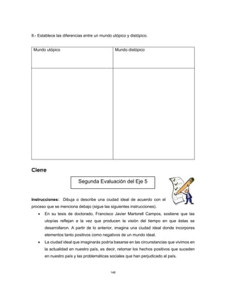 148
II.- Establece las diferencias entre un mundo utópico y distópico.
Mundo utópico Mundo distópico
Cierre
Instrucciones: Dibuja o describe una ciudad ideal de acuerdo con el
proceso que se menciona debajo (sigue las siguientes instrucciones).
• En su tesis de doctorado, Francisco Javier Martorell Campos, sostiene que las
utopías reflejan a la vez que producen la visión del tiempo en que éstas se
desarrollaron. A partir de lo anterior, imagina una ciudad ideal donde incorpores
elementos tanto positivos como negativos de un mundo ideal.
• La ciudad ideal que imaginarás podría basarse en las circunstancias que vivimos en
la actualidad en nuestro país, es decir, retomar los hechos positivos que suceden
en nuestro país y las problemáticas sociales que han perjudicado al país.
Segunda Evaluación del Eje 5
 