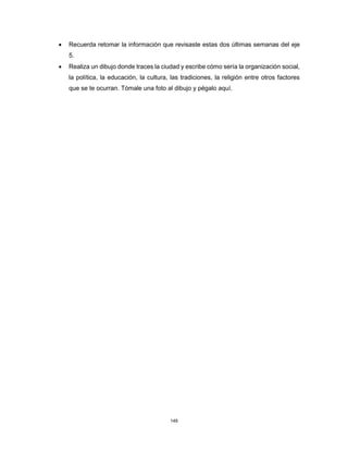 149
• Recuerda retomar la información que revisaste estas dos últimas semanas del eje
5.
• Realiza un dibujo donde traces la ciudad y escribe cómo sería la organización social,
la política, la educación, la cultura, las tradiciones, la religión entre otros factores
que se te ocurran. Tómale una foto al dibujo y pégalo aquí.
 