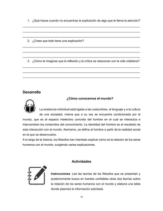 15
1. ¿Qué haces cuando no encuentras la explicación de algo que te llama la atención?
________________________________________________________________________
________________________________________________________________________
________________________________________________________________________
2. ¿Crees que todo tiene una explicación?
________________________________________________________________________
________________________________________________________________________
________________________________________________________________________
3. ¿Cómo te imaginas que la reflexión y la crítica se relacionan con la vida cotidiana?
________________________________________________________________________
________________________________________________________________________
________________________________________________________________________
Desarrollo
¿Cómo conocemos el mundo?
La existencia individual está ligada a las costumbres, al lenguaje y a la cultura
de una sociedad, misma que a su vez se encuentra condicionada por el
mundo, que es el espacio intelectivo concreto del hombre en el cual se interactúa e
intercambian los contenidos del conocimiento. La identidad del hombre es el resultado de
esta interacción con el mundo. Asimismo, se define al hombre a partir de la realidad social
en la que se desenvuelve.
A lo largo de la historia, los filósofos han intentado explicar cómo es la relación de los seres
humanos con el mundo, surgiendo varias explicaciones.
Actividades
Instrucciones: Lee las teorías de los filósofos que se presentan y
posteriormente busca en fuentes confiables otras dos teorías sobre
la relación de los seres humanos con el mundo y elabora una tabla
donde plasmes la información solicitada.
 