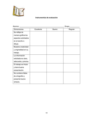 150
Instrumentos de evaluación
Alumno: ________________________________________________ Grupo___________
Dimensiones Excelente Bueno Regular
Se refleja de
manera gráfica los
aspectos solicitados
en el escrito o
dibujo.
Muestra creatividad
y originalidad en su
trabajo.
La información
solicitada es clara,
adecuada y precisa.
El trabajo es limpio
y tiene buena
presentación.
No contiene faltas
de ortografía y
presenta buena
sintaxis.
 
