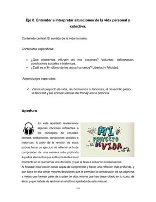 153
Eje 6. Entender e interpretar situaciones de la vida personal y
colectiva.
Contenido central: El sentido de la vida humana.
Contenidos específicos:
• ¿Qué elementos influyen en mis acciones? Voluntad, deliberación,
condiciones sociales e históricas.
• ¿Cuál es el fin último de los actos humanos? Libertad y felicidad.
Aprendizajes esperados:
✓ Valora el proyecto de vida, las decisiones autónomas, el desarrollo pleno,
la felicidad y las consecuencias del trabajo en la persona.
Apertura
En este apartado revisaremos
algunas nociones referentes a
los conceptos de voluntad,
libertad, deliberación, condiciones sociales e
históricas. A partir de la revisión de estos
podrás hacer un ejercicio de reflexión a fin de
comprender de una manera más profunda
aquellos elementos que están presentes en el
momento en el que tomas una decisión, y que te lleva a actuar en consecuencia.
Al finalizar esta lección serás capaz de comprender y hacer una reflexión más profunda, y
con base en ella tomar mejores decisiones que te permitan la consecución de tus objetivos
y metas que forman parte de tu plan de vida, mismo que has desarrollado en tu curso de
ética, y que habrás de retomar en el último apartado de este manual.
 