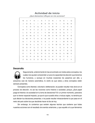 155
Desarrollo
Seguramente, anteriormente te has encontrado con todos estos conceptos, los
cuales nos ayudan comprender un poco la capacidad de elección que tenemos
los humanos, y aunque en muchas ocasiones los pasamos por alto, y
actuamos casi de manera automática, lo cierto es que estos y otros conceptos están
siempre presentes.
Conceptos como libertad, voluntad o deliberación, te pueden resultar más obvio en el
proceso de elección, no así las nociones como historia o sociedad, porque ¿Qué papel
juega la historia o la sociedad en tu toma de decisiones? En un primer momento, pareciera
que no tienen especial impacto, ya que lo que sucedió años o incluso siglos, no tendría por
qué afectar tus decisiones presentes; o te puede resultar intrascendente lo que pasa en el
resto del país sobre los que decidirás hacer el día de hoy.
Sin embargo, te contamos que existen algunas teorías que sostiene que todas
nuestras acciones son el resultado de eventos anteriores, y que aquello a lo que llamamos
 