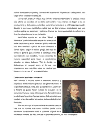 157
porque es necesario exponer y contrastar los argumentos respectivos a cada postura para
luego tomar una decisión después.
Ahora bien, existe un vínculo muy estrecho entre la deliberación y la felicidad porque
esta última se considera el fin último del hombre y una manera de llegar a ella es
precisamente la deliberación, entendido como la herramienta de la retórica para persuadir,
disuadir o convencer. Aristóteles explica que las dos funciones intelectuales que todo
hombre realiza son especular y deliberar. Porque así tiene oportunidad de reflexionar y
filosofar sobre diversos temas de la vida.
Aristóteles apunta en su obra ‘’Moral, a
Nicómaco’’ que la deliberación se practica en especial
sobre los asuntos que son oscuros o que no están del
todo bien definidos a pesar de estar sometidos a
ciertas reglas. Según el filósofo griego, este tipo de
temas es para lo que acudimos a personajes más
especializados que nosotros, ya que dudamos de
nuestra capacidad para llegar a conclusiones
atinadas en casos dudosos. ‘’Por lo demás, no
deliberamos en general sobre el fin que nos
proponemos, sino más bien sobre los medios que
deben conducirnos a él’’, aclara Aristóteles.
Condiciones sociales e históricas.
Kant concibe la historia como el desarrollo continuo y
progresivo de las mejores prácticas del género humano. Y
se plantea hasta qué punto, bajo qué condiciones y como en
la historia se puede hacer realidad la evolución de la
comunidad humana hacia el bien supremo. También incita a
la práctica de la razón en la organización de la sociedad para
conducir a la máxima libertad posible, incluyendo la libertad
de acción.
Por eso subraya la importancia de la sociedad, porque
cree que un hombre solo como individuo, jamás podría
desarrollar correctamente todo el potencial original de la
naturaleza humana. Se trata pues de un proyecto colectivo, de toda una especie.
 