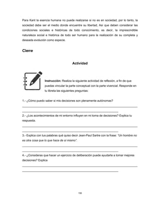 158
Para Kant la esencia humana no puede realizarse si no es en sociedad, por lo tanto, la
sociedad debe ser el medio donde encuentre su libertad, Así que deben considerar las
condiciones sociales e históricas de todo conocimiento, es decir, la imprescindible
naturaleza social e histórica de todo ser humano para la realización de su completa y
deseada evolución como especie.
Cierre
Actividad
Instrucción: Realiza la siguiente actividad de reflexión, a fin de que
puedas vincular la parte conceptual con la parte vivencial. Responde en
tu libreta las siguientes preguntas:
1.- ¿Cómo puedo saber si mis decisiones son plenamente autónomas?
________________________________________________________________________
____________________________________________________________
2.- ¿Los acontecimientos de mi entorno influyen en mi toma de decisiones? Explica tu
respuesta.
________________________________________________________________________
____________________________________________________________
3.- Explica con tus palabras qué quiso decir Jean-Paul Sartre con la frase: “Un hombre no
es otra cosa que lo que hace de sí mismo”.
________________________________________________________________________
____________________________________________________________
4.- ¿Consideras que hacer un ejercicio de deliberación puede ayudarte a tomar mejores
decisiones? Explica
________________________________________________________________________
____________________________________________________________
 