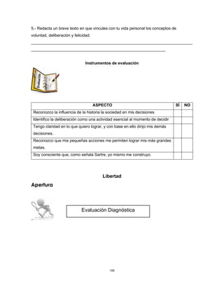 159
5.- Redacta un breve texto en que vincules con tu vida personal los conceptos de
voluntad, deliberación y felicidad.
________________________________________________________________________
____________________________________________________________
Instrumentos de evaluación
ASPECTO SÍ NO
Reconozco la influencia de la historia la sociedad en mis decisiones
Identifico la deliberación como una actividad esencial al momento de decidir
Tengo claridad en lo que quiero lograr, y con base en ello dirijo mis demás
decisiones.
Reconozco que mis pequeñas acciones me permiten lograr mis más grandes
metas.
Soy consciente que, como señala Sartre, yo mismo me construyo.
Libertad
Apertura
Evaluación Diagnóstica
 