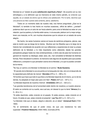 163
felicidad es un “estado de grata satisfacción espiritual y física”. De acuerdo con su raíz
etimológica y a la definición que se menciona en éste mismo párrafo, se entiende que
aquella, es un estado de ánimo que te ofrece una satisfacción. Por lo tanto, decimos que
una persona es feliz cuando está contenta, plena, satisfecha.
Todos en un momento dado de nuestra vida, nos hemos preguntado ¿Qué es la
felicidad?, tú también lo has hecho en muchas ocasiones, -difícil de definir-, ¿verdad?
podemos decir que es un acto de ver hacia adentro; para unos la felicidad es estar en una
relación, que tus padres y tu familia estén sanos, ir a la escuela, platicar con tu mejor amigo,
tener una mascota, en fin, son muchas situaciones que te colocan en un estado de suma
alegría.
De hecho, los seres humanos vamos en busca de sentirnos prósperos, plenos, sea
esta la noción que se tenga de la misma. Muchos son los filósofos que a lo largo de la
historia han considerado de acuerdo con sus reflexiones y experiencias el crear su propia
definición de la felicidad, y lo más importante como obtenerla; desde los grandes
pensadores griegos hasta los más contemporáneos, o dicho sea de paso los humanos en
general sin importar su ideología, edad, sexo, etc., han concebido la felicidad de distintas
formas. Para robustecer lo anterior, te menciono solo algunos de aquellos para que puedas
reflexionar y comparar lo que pensaban acerca de la felicidad, y lo que tú puedes concebir
de la misma.
“No hay un camino a la felicidad: la felicidad es el camino.” Buda Gautama.
“El secreto de la felicidad no se encuentra en la búsqueda de más, sino en el desarrollo de
la capacidad para disfrutar de menos”. Sócrates (470 a. C. - 399 a. C)
“El hombre que hace que todo lo que lleve a la felicidad dependa de él mismo, ya no de los
demás, ha adoptado el mejor plan para vivir feliz”. Platón (427 a.C. - 347 a. C.)
“La felicidad depende de nosotros mismos”. Aristóteles (384 a.C. - 322 a.C.)
“Las grandes bendiciones de la humanidad están dentro de nosotros y a nuestro alcance.
El sabio se contenta con su suerte, sea cual sea, sin desear lo que no tiene” Séneca (4 a.
C.- 65 d. C.)
“Si estás deprimido, estás viviendo en el pasado. Si estás ansioso, estás viviendo en el
futuro. Si estás en paz, estas viviendo el presente”. Lao Tzu (601 a. C - 531 a. C.)
“La felicidad; más que un deseo, alegría o elección, es un deber”. Immanuel Kant (1724-
1804)
“Es el sentimiento de que el poder crece, de que una resistencia ha sido
superada”. Friedrich Nietzsche (1844-1900). (Conrado,2016)
 