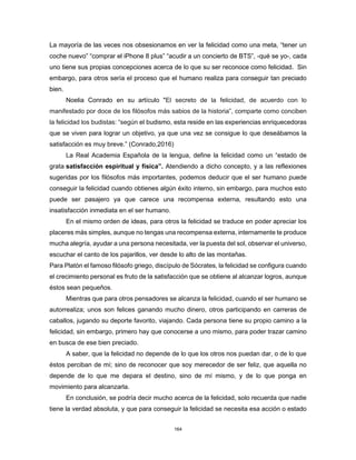 164
La mayoría de las veces nos obsesionamos en ver la felicidad como una meta, “tener un
coche nuevo” “comprar el iPhone 8 plus” “acudir a un concierto de BTS”, -qué se yo-, cada
uno tiene sus propias concepciones acerca de lo que su ser reconoce como felicidad. Sin
embargo, para otros sería el proceso que el humano realiza para conseguir tan preciado
bien.
Noelia Conrado en su artículo "El secreto de la felicidad, de acuerdo con lo
manifestado por doce de los filósofos más sabios de la historia”, comparte como conciben
la felicidad los budistas: “según el budismo, esta reside en las experiencias enriquecedoras
que se viven para lograr un objetivo, ya que una vez se consigue lo que deseábamos la
satisfacción es muy breve.” (Conrado,2016)
La Real Academia Española de la lengua, define la felicidad como un “estado de
grata satisfacción espiritual y física”. Atendiendo a dicho concepto, y a las reflexiones
sugeridas por los filósofos más importantes, podemos deducir que el ser humano puede
conseguir la felicidad cuando obtienes algún éxito interno, sin embargo, para muchos esto
puede ser pasajero ya que carece una recompensa externa, resultando esto una
insatisfacción inmediata en el ser humano.
En el mismo orden de ideas, para otros la felicidad se traduce en poder apreciar los
placeres más simples, aunque no tengas una recompensa externa, internamente te produce
mucha alegría, ayudar a una persona necesitada, ver la puesta del sol, observar el universo,
escuchar el canto de los pajarillos, ver desde lo alto de las montañas.
Para Platón el famoso filósofo griego, discípulo de Sócrates, la felicidad se configura cuando
el crecimiento personal es fruto de la satisfacción que se obtiene al alcanzar logros, aunque
éstos sean pequeños.
Mientras que para otros pensadores se alcanza la felicidad, cuando el ser humano se
autorrealiza; unos son felices ganando mucho dinero, otros participando en carreras de
caballos, jugando su deporte favorito, viajando. Cada persona tiene su propio camino a la
felicidad, sin embargo, primero hay que conocerse a uno mismo, para poder trazar camino
en busca de ese bien preciado.
A saber, que la felicidad no depende de lo que los otros nos puedan dar, o de lo que
éstos perciban de mí; sino de reconocer que soy merecedor de ser feliz, que aquella no
depende de lo que me depara el destino, sino de mí mismo, y de lo que ponga en
movimiento para alcanzarla.
En conclusión, se podría decir mucho acerca de la felicidad, solo recuerda que nadie
tiene la verdad absoluta, y que para conseguir la felicidad se necesita esa acción o estado
 