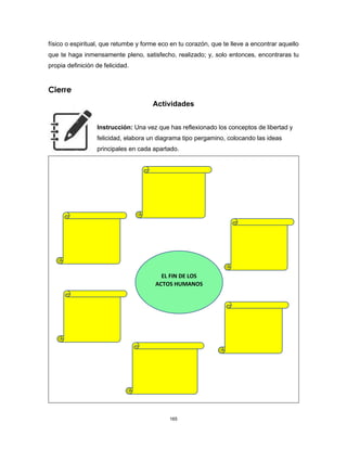 165
físico o espiritual, que retumbe y forme eco en tu corazón, que te lleve a encontrar aquello
que te haga inmensamente pleno, satisfecho, realizado; y, solo entonces, encontraras tu
propia definición de felicidad.
Cierre
Actividades
Instrucción: Una vez que has reflexionado los conceptos de libertad y
felicidad, elabora un diagrama tipo pergamino, colocando las ideas
principales en cada apartado.
EL FIN DE LOS
ACTOS HUMANOS
 