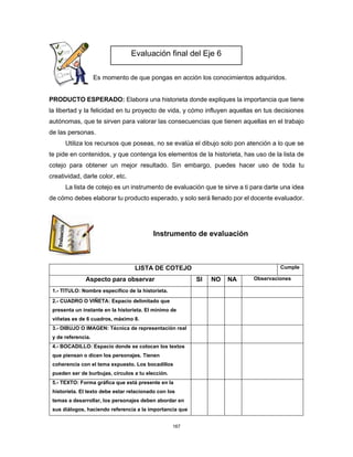 167
Es momento de que pongas en acción los conocimientos adquiridos.
PRODUCTO ESPERADO: Elabora una historieta donde expliques la importancia que tiene
la libertad y la felicidad en tu proyecto de vida, y cómo influyen aquellas en tus decisiones
autónomas, que te sirven para valorar las consecuencias que tienen aquellas en el trabajo
de las personas.
Utiliza los recursos que poseas, no se evalúa el dibujo solo pon atención a lo que se
te pide en contenidos, y que contenga los elementos de la historieta, has uso de la lista de
cotejo para obtener un mejor resultado. Sin embargo, puedes hacer uso de toda tu
creatividad, darle color, etc.
La lista de cotejo es un instrumento de evaluación que te sirve a ti para darte una idea
de cómo debes elaborar tu producto esperado, y solo será llenado por el docente evaluador.
Instrumento de evaluación
LISTA DE COTEJO Cumple
Aspecto para observar SI NO NA Observaciones
1.- TITULO: Nombre específico de la historieta.
2.- CUADRO O VIÑETA: Espacio delimitado que
presenta un instante en la historieta. El mínimo de
viñetas es de 6 cuadros, máximo 8.
3.- DIBUJO O IMAGEN: Técnica de representación real
y de referencia.
4.- BOCADILLO: Espacio donde se colocan los textos
que piensan o dicen los personajes. Tienen
coherencia con el tema expuesto. Los bocadillos
pueden ser de burbujas, círculos a tu elección.
5.- TEXTO: Forma gráfica que está presente en la
historieta. El texto debe estar relacionado con los
temas a desarrollar, los personajes deben abordar en
sus diálogos, haciendo referencia a la importancia que
Evaluación final del Eje 6
 