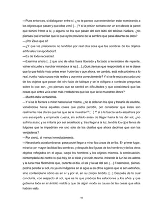 18
—Pues entonces, si dialogaran entre sí, ¿no te parece que entenderían estar nombrando a
los objetos que pasan y que ellos ven? […] Y si la prisión contara con un eco desde la pared
que tienen frente a sí, y alguno de los que pasan del otro lado del tabique hablara, ¿no
piensas que creerían que lo que oyen proviene de la sombra que pasa delante de ellos?
—¡Por Zeus que sí!
—¿Y que los prisioneros no tendrían por real otra cosa que las sombras de los objetos
artificiales transportados?
—Es de toda necesidad.
—Examina ahora […] que uno de ellos fuera liberado y forzado a levantarse de repente,
volver el cuello y marchar mirando a la luz […] ¿Qué piensas que responderla si se le dijese
que lo que había visto antes eran fruslerías y que ahora, en cambio, está más próximo a lo
real, vuelto hacia cosas más reales y que mira correctamente? Y si se le mostrara cada uno
de los objetos que pasan del otro lado de tabique y se le obligara a contestar preguntas
sobre lo que son, ¿no piensas que se sentirá en dificultades y que considerará que las
cosas que antes veía eran más verdaderas que las que se le muestran ahora?
—Mucho más verdaderas.
—Y si se le forzara a mirar hacia la luz misma, ¿no le dolerían los ojos y trataría de eludirla,
volviéndose hacia aquellas cosas que podía percibir, por considerar que éstas son
realmente más claras que las que se le muestran? […] Y si a la fuerza se lo arrastrara por
una escarpada y empinada cuesta, sin soltarlo antes de llegar hasta la luz del sol, ¿no
sufriría acaso y se irritaría por ser arrastrado y, tras llegar a la luz, tendría los ojos llenos de
fulgores que le impedirían ver uno solo de los objetos que ahora decimos que son los
verdaderos?
—Por cierto, al menos inmediatamente.
—Necesitaría acostumbrarse, para poder llegar a mirar las cosas de arriba. En primer lugar,
miraría con mayor facilidad las sombras, y después las figuras de los hombres y de los otros
objetos reflejados en el agua, luego los hombres y los objetos mismos. A continuación,
contemplaría de noche lo que hay en el cielo y el cielo mismo, mirando la luz de los astros
y la luna más fácilmente que, durante el día, el sol y la luz del sol. […] Finalmente, pienso,
podría percibir el sol, no ya en imágenes en el agua o en otros lugares que le son extraños,
sino contemplarlo cómo es en sí y por sí, en su propio ámbito. […] Después de lo cual
concluiría, con respecto al sol, que es lo que produce las estaciones y los años y que
gobierna todo en el ámbito visible y que de algún modo es causa de las cosas que ellos
habían visto.
 