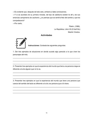 19
—Es evidente que, después de todo esto, arribaría a tales conclusiones.
—Y si se acordara de su primera morada, del tipo de sabiduría existen te allí y de sus
entonces campaneros de cautiverio, ¿no piensas que se sentiría feliz del cambio y que los
compadecería?
—Por cierto.
Platón. (1988).
La República, Libro VII (514a516c)
Madrid: Gredos.
Actividades
Instrucciones: Contesta las siguientes preguntas:
1. Dar tres ejemplos de situaciones en donde sucede algo parecido a lo que viven los
personajes del mito.
________________________________________________________________________
________________________________________________________________________
________________________________________________________________________
2. Presentar tres ejemplos en que la experiencia del mundo que tiene una persona ciega es
diferente a la de alguien que no lo es.
________________________________________________________________________
________________________________________________________________________
________________________________________________________________________
3. Presentar tres ejemplos en que la experiencia del mundo que tiene una persona que
carece del sentido del tacto es diferente a la de una persona que sí lo tiene.
________________________________________________________________________
________________________________________________________________________
________________________________________________________________________
 