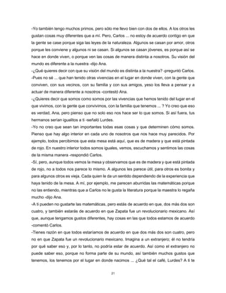 21
-Yo también tengo muchos primos, pero sólo me llevo bien con dos de ellos. A los otros les
gustan cosas muy diferentes que a mí. Pero, Carlos ... no estoy de acuerdo contigo en que
la gente se case porque siga las leyes de la naturaleza. Algunos se casan por amor, otros
porque les conviene y algunos ni se casan. Si algunos se casan jóvenes, es porque así se
hace en donde viven, o porque ven las cosas de manera distinta a nosotros. Su visión del
mundo es diferente a la nuestra -dijo Ana.
-¿Qué quieres decir con que su visión del mundo es distinta a la nuestra? -preguntó Carlos.
-Pues no sé ... que han tenido otras vivencias en el lugar en donde viven, con la gente que
conviven, con sus vecinos, con su familia y con sus amigos, yeso los lleva a pensar y a
actuar de manera diferente a nosotros -contestó Ana.
-¿Quieres decir que somos como somos por las vivencias que hemos tenido del lugar en el
que vivimos, con la gente que convivimos, con la familia que tenemos ... ? Yo creo que eso
es verdad, Ana, pero pienso que no solo eso nos hace ser lo que somos. Si así fuera, tus
hermanos serían igualitos a ti -señaló Lurdes.
-Yo no creo que sean tan importantes todas esas cosas y que determinen cómo somos.
Pienso que hay algo interior en cada uno de nosotros que nos hace muy parecidos. Por
ejemplo, todos percibimos que esta mesa está aquí, que es de madera y que está pintada
de rojo. En nuestro interior todos somos iguales, vemos, escuchamos y sentimos las cosas
de la misma manera -respondió Carlos.
-Sí, pero, aunque todos vemos la mesa y observamos que es de madera y que está pintada
de rojo, no a todos nos parece lo mismo. A algunos les parece útil, para otros es bonita y
para algunos otros es vieja. Cada quien le da un sentido dependiendo de la experiencia que
haya tenido de la mesa. A mí, por ejemplo, me parecen aburridas las matemáticas porque
no las entiendo, mientras que a Carlos no le gusta la literatura porque la maestra lo regaña
mucho -dijo Ana.
-A ti pueden no gustarte las matemáticas, pero estás de acuerdo en que, dos más dos son
cuatro, y también estarás de acuerdo en que Zapata fue un revolucionario mexicano. Así
que, aunque tengamos gustos diferentes, hay cosas en las que todos estamos de acuerdo
-comentó Carlos.
-Tienes razón en que todos estaríamos de acuerdo en que dos más dos son cuatro, pero
no en que Zapata fue un revolucionario mexicano. Imagina a un extranjero; él no tendría
por qué saber eso y, por lo tanto, no podría estar de acuerdo. Así como el extranjero no
puede saber eso, porque no forma parte de su mundo, así también muchos gustos que
tenemos, los tenemos por el lugar en donde nacimos ... ¿Qué tal el café, Lurdes? A ti te
 