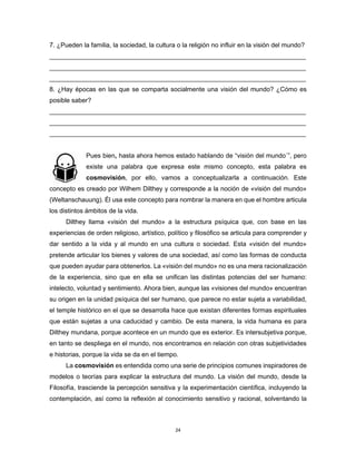 24
7. ¿Pueden la familia, la sociedad, la cultura o la religión no influir en la visión del mundo?
________________________________________________________________________
________________________________________________________________________
________________________________________________________________________
8. ¿Hay épocas en las que se comparta socialmente una visión del mundo? ¿Cómo es
posible saber?
________________________________________________________________________
________________________________________________________________________
________________________________________________________________________
Pues bien, hasta ahora hemos estado hablando de “visión del mundo´”, pero
existe una palabra que expresa este mismo concepto, esta palabra es
cosmovisión, por ello, vamos a conceptualizarla a continuación. Este
concepto es creado por Wilhem Dilthey y corresponde a la noción de «visión del mundo»
(Weltanschauung). Él usa este concepto para nombrar la manera en que el hombre articula
los distintos ámbitos de la vida.
Dilthey llama «visión del mundo» a la estructura psíquica que, con base en las
experiencias de orden religioso, artístico, político y filosófico se articula para comprender y
dar sentido a la vida y al mundo en una cultura o sociedad. Esta «visión del mundo»
pretende articular los bienes y valores de una sociedad, así como las formas de conducta
que pueden ayudar para obtenerlos. La «visión del mundo» no es una mera racionalización
de la experiencia, sino que en ella se unifican las distintas potencias del ser humano:
intelecto, voluntad y sentimiento. Ahora bien, aunque las «visiones del mundo» encuentran
su origen en la unidad psíquica del ser humano, que parece no estar sujeta a variabilidad,
el temple histórico en el que se desarrolla hace que existan diferentes formas espirituales
que están sujetas a una caducidad y cambio. De esta manera, la vida humana es para
Dilthey mundana, porque acontece en un mundo que es exterior. Es intersubjetiva porque,
en tanto se despliega en el mundo, nos encontramos en relación con otras subjetividades
e historias, porque la vida se da en el tiempo.
La cosmovisión es entendida como una serie de principios comunes inspiradores de
modelos o teorías para explicar la estructura del mundo. La visión del mundo, desde la
Filosofía, trasciende la percepción sensitiva y la experimentación científica, incluyendo la
contemplación, así como la reflexión al conocimiento sensitivo y racional, solventando la
 