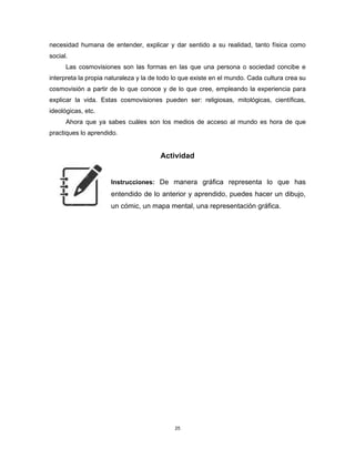 25
necesidad humana de entender, explicar y dar sentido a su realidad, tanto física como
social.
Las cosmovisiones son las formas en las que una persona o sociedad concibe e
interpreta la propia naturaleza y la de todo lo que existe en el mundo. Cada cultura crea su
cosmovisión a partir de lo que conoce y de lo que cree, empleando la experiencia para
explicar la vida. Estas cosmovisiones pueden ser: religiosas, mitológicas, científicas,
ideológicas, etc.
Ahora que ya sabes cuáles son los medios de acceso al mundo es hora de que
practiques lo aprendido.
Actividad
Instrucciones: De manera gráfica representa lo que has
entendido de lo anterior y aprendido, puedes hacer un dibujo,
un cómic, un mapa mental, una representación gráfica.
 