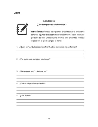 26
Cierre
Actividades
¿Qué compone tu cosmovisión?
Instrucciones: Contesta las siguientes preguntas que te ayudarán a
identificar algunas ideas sobre tu visión del mundo. No es necesario
que trates de darle una respuesta absoluta a las preguntas, contesta
un poco con lo que te venga a la mente.
1. ¿Quién soy?, ¿Qué cosas me definen?, ¿Qué elementos me conforman?
_____________________________________________________________________
_____________________________________________________________________
_____________________________________________________________________
2. ¿Por qué o para qué estoy estudiando?
_____________________________________________________________________
_____________________________________________________________________
_____________________________________________________________________
3. ¿Hacia dónde voy?, ¿A dónde voy?
_____________________________________________________________________
_____________________________________________________________________
_____________________________________________________________________
4. ¿Cuál es mi propósito en la vida?
_____________________________________________________________________
_____________________________________________________________________
_____________________________________________________________________
5. ¿Qué es real?
_____________________________________________________________________
_____________________________________________________________________
_____________________________________________________________________
 