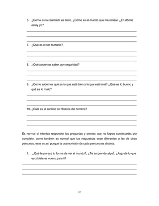 27
6. ¿Cómo es la realidad? es decir, ¿Cómo es el mundo que me rodea? ¿En dónde
estoy yo?
_____________________________________________________________________
_____________________________________________________________________
_____________________________________________________________________
7. ¿Qué es el ser humano?
_____________________________________________________________________
_____________________________________________________________________
_____________________________________________________________________
8. ¿Qué podemos saber con seguridad?
_____________________________________________________________________
_____________________________________________________________________
_____________________________________________________________________
9. ¿Como sabemos qué es lo que está bien y lo que está mal? ¿Qué es lo bueno y
qué es lo malo?
_____________________________________________________________________
_____________________________________________________________________
_____________________________________________________________________
10. ¿Cuál es el sentido de Historia del hombre?
_____________________________________________________________________
_____________________________________________________________________
_____________________________________________________________________
Es normal si intentas responder las preguntas y sientes que no logras contestarlas por
completo, como también es normal que tus respuestas sean diferentes a las de otras
personas, esto es así porque la cosmovisión de cada persona es distinta.
1. ¿Qué te parece tu forma de ver el mundo?, ¿Te sorprende algo?, ¿Algo de lo que
escribiste es nuevo para ti?
________________________________________________________________________
________________________________________________________________________
________________________________________________________________________
 