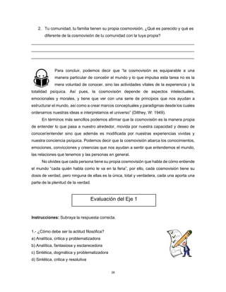 28
2. Tu comunidad, tu familia tienen su propia cosmovisión, ¿Qué es parecido y qué es
diferente de la cosmovisión de tu comunidad con la tuya propia?
________________________________________________________________________
________________________________________________________________________
________________________________________________________________________
Para concluir, podemos decir que “la cosmovisión es equiparable a una
manera particular de concebir el mundo y lo que impulsa esta tarea no es la
mera voluntad de conocer, sino las actividades vitales de la experiencia y la
totalidad psíquica. Así pues, la cosmovisión depende de aspectos intelectuales,
emocionales y morales, y tiene que ver con una serie de principios que nos ayudan a
estructurar el mundo, así como a crear marcos conceptuales y paradigmas desde los cuales
ordenamos nuestras ideas e interpretamos el universo” (Dilthey, W: 1949).
En términos más sencillos podemos afirmar que la cosmovisión es la manera propia
de entender lo que pasa a nuestro alrededor, movida por nuestra capacidad y deseo de
conocer/entender sino que además es modificada por nuestras experiencias vividas y
nuestra conciencia psíquica. Podemos decir que la cosmovisión abarca los conocimientos,
emociones, convicciones y creencias que nos ayudan a sentir que entendemos el mundo,
las relaciones que tenemos y las personas en general.
No olvides que cada persona tiene su propia cosmovisión que habla de cómo entiende
el mundo “cada quién habla como le va en la feria”, por ello, cada cosmovisión tiene su
dosis de verdad, pero ninguna de ellas es la única, total y verdadera, cada una aporta una
parte de la plenitud de la verdad.
Instrucciones: Subraya la respuesta correcta.
1.- ¿Cómo debe ser la actitud filosófica?
a) Analítica, critica y problematizadora
b) Analítica, fantasiosa y esclarecedora
c) Sintética, dogmática y problematizadora
d) Sintética, critica y resolutiva
Evaluación del Eje 1
 