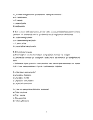 29
2.- ¿Cuál es el origen común que tienen las ideas y las creencias?
a) El conocimiento
b) El método
c) La experiencia
d) La planeación
3.- Son nociones relativas al sentido, al valor y a las consecuencias de la actuación humana,
y también son entendidos como lo que afirma o lo que niega ciertas valoraciones
a) Lo verdadero y lo falso
b) El conocimiento y la opinión
c) El bien y el mal
d) Lo acertado y lo equivocado
4.- Definición de lenguaje
a) Transmisión de señales mediante un código común al emisor y al receptor
b) Conjunto de números que se asignan a cada uno de los elementos que componen una
serie
c) Sistema de signos que utiliza una comunidad para comunicarse oralmente o por escrito
d) Acción de hacer presente con figuras o palabras algo o alguien
5.- ¿Qué es un razonamiento?
a) Un proceso fisiológico
b) Un proceso mental
c) Un proceso comunicativo
d) Un proceso productivo
6.- ¿Son dos ejemplos de disciplinas filosóficas?
a) Física y química
b) Arte y ciencia
c) Ética y estética
d) Historia y literatura
 