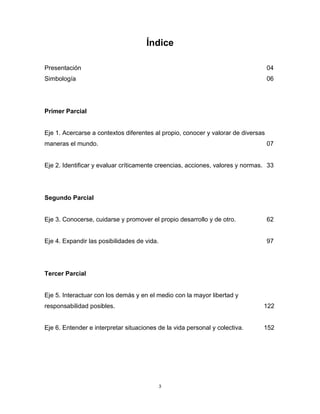 3
Índice
Presentación 04
Simbología 06
Primer Parcial
Eje 1. Acercarse a contextos diferentes al propio, conocer y valorar de diversas
maneras el mundo. 07
Eje 2. Identificar y evaluar críticamente creencias, acciones, valores y normas. 33
Segundo Parcial
Eje 3. Conocerse, cuidarse y promover el propio desarrollo y de otro. 62
Eje 4. Expandir las posibilidades de vida. 97
Tercer Parcial
Eje 5. Interactuar con los demás y en el medio con la mayor libertad y
responsabilidad posibles. 122
Eje 6. Entender e interpretar situaciones de la vida personal y colectiva. 152
 