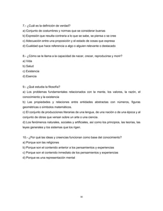 30
7.- ¿Cuál es la definición de verdad?
a) Conjunto de costumbres y normas que se considerar buenas
b) Expresión que resulta contraria a lo que se sabe, se piensa o se cree
c) Adecuación entre una proposición y el estado de cosas que expresa
d) Cualidad que hace referencia a algo o alguien relevante o destacado
8.- ¿Cómo se le llama a la capacidad de nacer, crecer, reproducirse y morir?
a) Vida
b) Salud
c) Existencia
d) Esencia
9.- ¿Qué estudia la filosofía?
a) Los problemas fundamentales relacionados con la mente, los valores, la razón, el
conocimiento y la existencia
b) Las propiedades y relaciones entre entidades abstractas con números, figuras
geométricas o símbolos matemáticos.
c) El conjunto de producciones literarias de una lengua, de una nación o de una época y al
conjunto de obras que versan sobre un arte o una ciencia.
d) Los fenómenos naturales, sociales y artificiales, así como los principios, las teorías, las
leyes generales y los sistemas que los rigen.
10.- ¿Por qué las ideas y creencias funcionan como base del conocimiento?
a) Porque son las religiones
b) Porque son el contenido anterior a los pensamientos y experiencias
c) Porque son el contenido inmediato de los pensamientos y experiencias
d) Porque es una representación mental
 