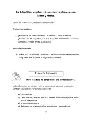 34
Eje 2. Identificar y evaluar críticamente creencias, acciones,
valores y normas.
Contenido central: Ideas, creencias y conocimientos.
Contenidos específicos:
• ¿Cuáles son las bases de nuestro pensamiento? Ideas, creencias.
• ¿Cuáles son los requisitos para que tengamos conocimiento? Creencia,
justificación, verdad, crítica, racionalidad.
Aprendizaje esperado:
✓ Revisa la fundamentación de nuestras creencias, así como la evaluación de
si alguna de ellas adquiere el rango de conocimiento.
¿Cuál es la base del conocimiento que afirmamos saber?
Instrucciones: Lee con atención y elige la respuesta más adecuada en cada caso.
Donde proceda responde y argumenta tu respuesta.
1. El conocimiento es:
a) La información que hemos aprendido, conocido o descubierto a partir de nuestro
estudio o experiencia.
b) Una creencia verdadera.
c) Todo saber que se puede justificar racionalmente y que es objetivo.
Evaluación Diagnóstica
 