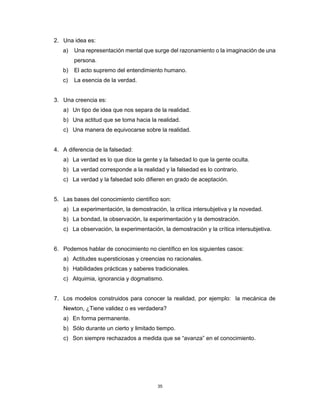 35
2. Una idea es:
a) Una representación mental que surge del razonamiento o la imaginación de una
persona.
b) El acto supremo del entendimiento humano.
c) La esencia de la verdad.
3. Una creencia es:
a) Un tipo de idea que nos separa de la realidad.
b) Una actitud que se toma hacia la realidad.
c) Una manera de equivocarse sobre la realidad.
4. A diferencia de la falsedad:
a) La verdad es lo que dice la gente y la falsedad lo que la gente oculta.
b) La verdad corresponde a la realidad y la falsedad es lo contrario.
c) La verdad y la falsedad solo difieren en grado de aceptación.
5. Las bases del conocimiento científico son:
a) La experimentación, la demostración, la crítica intersubjetiva y la novedad.
b) La bondad, la observación, la experimentación y la demostración.
c) La observación, la experimentación, la demostración y la crítica intersubjetiva.
6. Podemos hablar de conocimiento no científico en los siguientes casos:
a) Actitudes supersticiosas y creencias no racionales.
b) Habilidades prácticas y saberes tradicionales.
c) Alquimia, ignorancia y dogmatismo.
7. Los modelos construidos para conocer la realidad, por ejemplo: la mecánica de
Newton, ¿Tiene validez o es verdadera?
a) En forma permanente.
b) Sólo durante un cierto y limitado tiempo.
c) Son siempre rechazados a medida que se “avanza” en el conocimiento.
 