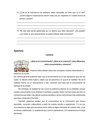 37
14. ¿Cuál es la importancia de distinguir ideas racionales de otras que no lo son?
¿traería alguna consecuencia asumir cada una por separado en nuestra forma de
pensar y actuar?
_____________________________________________________________________
_____________________________________________________________________
_____________________________________________________________________
15. “Mi vida está siendo gobernada por un destino que debo descubrir” ¿Es posible?
¿con base en qué razonamiento se puede obtener esta conclusión?
_____________________________________________________________________
_____________________________________________________________________
_____________________________________________________________________
Apertura
Lectura
¿Qué es el conocimiento? ¿Qué es la creencia? ¿Hay diferencia
entre conocimiento y creencia?
Veamos cómo afectan estos dos conceptos nuestra interpretación y
actuar en el mundo.
De manera general podemos decir que el conocimiento es lo que pensamos que son las
cosas, la relación entre sujeto y objeto que se aproxima a lo que es la realidad. No es la
realidad misma, es un acercamiento a ella, condición que hace que el conocimiento se
distinga de la verdad.
Sin embargo, la realidad tal vez nunca la podremos abarcar en su totalidad, porque
nuestro conocimiento no es absoluto ni perfecto y pueden existir muchas cosas que aún no
conocemos que están más allá de nuestros sentidos y de los instrumentos más sofisticados
que haya construido el hombre.
También podemos señalar que el conocimiento es la información que hemos
aprendido, conocido o descubierto a partir de nuestro estudio o experiencia. Y a su vez
una creencia es algo que asumimos como cierto en algún momento de nuestra vida, y que
no hemos cuestionado. Lo aceptamos tal y como lo aprendimos, y lo mantenemos a lo largo
del tiempo.
 