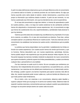 38
A partir de estas definiciones observamos que la principal diferencia entre el conocimiento
y la creencia está en la fuente. La creencia proviene de una fuente externa. Es algo que
hemos asumido como cierto desde el exterior, donde interiorizamos y asumimos como
propio la información que recibimos desde el exterior. A partir de ese momento, no nos
hemos cuestionado esa información, sino que la entendemos tal y como la aprendimos.
En el caso del conocimiento es algo bien distinto. Lo hemos ido aprendiendo a partir
de nuestra práctica, y éste, a lo largo de nuestra existencia ha ido cambiando conforme
hemos ido adquiriendo e incorporando nuevas experiencias. Así, el conocimiento es algo
que hemos ido cuestionando día a día, experimentándolo y cambiándolo hasta alcanzar lo
que hoy tenemos.
Veamos que entre estos dos conceptos hay una diferencia muy importante. En el caso
de la creencia, es estática. En el caso del conocimiento es dinámico. Pues bien, ambos
conceptos ejercen una poderosa influencia en nuestra acción. Tanto las creencias como el
conocimiento nos establecen las barreras de nuestra acción, indicándonos qué es posible
y qué no.
La práctica que hemos desarrollado nos ha permitido ir estableciendo los límites en
función de nuestra experiencia. Con nuestra acción hemos ido viendo qué funciona, y qué
no funciona. Hemos descubierto que, con nuevas experiencias, aprendizaje, técnicas,
hemos podido adquirir más experiencia que nos permite alcanzar metas mayores. Así, es
frecuente traspasar las barreras mentales mediante la adquisición de nuevo conocimiento
que supera al existente, pudiendo superar los límites preestablecidos, y acabar convirtiendo
cualquier idea o pensamiento en una realidad.
Con las creencias no suele ocurrir lo mismo. No son conceptos que cambiemos con
frecuencia. Son independientes de la acción y la experiencia. Las aprendimos así, y así las
mantenemos. Las creencias son de utilidad para mantenernos en un determinado camino.
Sin embargo, pueden suponer una barrera importante para ejercer acciones más allá de
ellas. Así, resulta importante poder revisar cuáles son, cuál es el ámbito de influencia y de
qué modo podrían estar limitándonos.
De un modo u otro, con creencias o con conocimiento, debemos saber desafiar y
superar cualquier límite que se ponga en el camino de nuestras metas. Debemos tratar de
expandir nuestras creencias y conocimientos para que cualquier cuestión que pretendamos
conseguir se encuentre siempre dentro de nuestro radio de acción.
 
