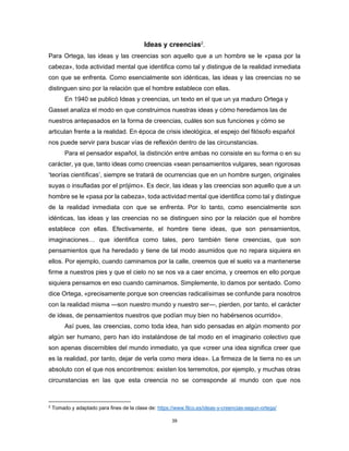 39
Ideas y creencias2
.
Para Ortega, las ideas y las creencias son aquello que a un hombre se le «pasa por la
cabeza», toda actividad mental que identifica como tal y distingue de la realidad inmediata
con que se enfrenta. Como esencialmente son idénticas, las ideas y las creencias no se
distinguen sino por la relación que el hombre establece con ellas.
En 1940 se publicó Ideas y creencias, un texto en el que un ya maduro Ortega y
Gasset analiza el modo en que construimos nuestras ideas y cómo heredamos las de
nuestros antepasados en la forma de creencias, cuáles son sus funciones y cómo se
articulan frente a la realidad. En época de crisis ideológica, el espejo del filósofo español
nos puede servir para buscar vías de reflexión dentro de las circunstancias.
Para el pensador español, la distinción entre ambas no consiste en su forma o en su
carácter, ya que, tanto ideas como creencias «sean pensamientos vulgares, sean rigorosas
‘teorías científicas’, siempre se tratará de ocurrencias que en un hombre surgen, originales
suyas o insufladas por el prójimo». Es decir, las ideas y las creencias son aquello que a un
hombre se le «pasa por la cabeza», toda actividad mental que identifica como tal y distingue
de la realidad inmediata con que se enfrenta. Por lo tanto, como esencialmente son
idénticas, las ideas y las creencias no se distinguen sino por la relación que el hombre
establece con ellas. Efectivamente, el hombre tiene ideas, que son pensamientos,
imaginaciones… que identifica como tales, pero también tiene creencias, que son
pensamientos que ha heredado y tiene de tal modo asumidos que no repara siquiera en
ellos. Por ejemplo, cuando caminamos por la calle, creemos que el suelo va a mantenerse
firme a nuestros pies y que el cielo no se nos va a caer encima, y creemos en ello porque
siquiera pensamos en eso cuando caminamos. Simplemente, lo damos por sentado. Como
dice Ortega, «precisamente porque son creencias radicalísimas se confunde para nosotros
con la realidad misma —son nuestro mundo y nuestro ser—, pierden, por tanto, el carácter
de ideas, de pensamientos nuestros que podían muy bien no habérsenos ocurrido».
Así pues, las creencias, como toda idea, han sido pensadas en algún momento por
algún ser humano, pero han ido instalándose de tal modo en el imaginario colectivo que
son apenas discernibles del mundo inmediato, ya que «creer una idea significa creer que
es la realidad, por tanto, dejar de verla como mera idea». La firmeza de la tierra no es un
absoluto con el que nos encontremos: existen los terremotos, por ejemplo, y muchas otras
circunstancias en las que esta creencia no se corresponde al mundo con que nos
2
Tomado y adaptado para fines de la clase de: https://www.filco.es/ideas-y-creencias-segun-ortega/
 