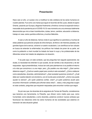 4
Presentación
Hace casi un año, un suceso vino a modificar la vida cotidiana de los seres humanos en
nuestro planeta. Fue como una marea que siguió el recorrido del Sol, pues, desde el Lejano
Oriente, pasando por Europa y llegando finalmente a América vivimos la expansión lenta e
inexorable de la pandemia por el COVID-19. En ese momento era una amenaza totalmente
desconocida que vino a traer incertidumbre, dudas, temor, cambios, educación a distancia,
trabajo en casa, seres queridos enfermos y muchos fallecidos.
A casi un año de distancia, hemos vivido lo que significa la cuarentena y muchas de
estas palabras que parecían propias de otros tiempos, de libros o de historias pasadas y de
grandes logros de la ciencia, volvieron a nuestro vocabulario. Los científicos se han volcado
en busca de entender la enfermedad, los políticos han tratado de poner de su parte, así
como la población a nivel mundial ha tratado de hacer lo suyo y los profesionales de las
diferentes ramas han tratado de adaptarse a la situación.
Y es justo aquí, en este contexto, que las preguntas han seguido apareciendo, las
dudas, la necesidad de entender lo que sucede, de dar sentido a las situaciones y de dar
respuestas sigue presentándose, incluso tan solo para plantearnos si es posible el retorno
a la vida que conocimos o a una mejor, pero, ¿Es posible una vida mejor?, ¿Qué camino
debemos seguir?, ¿Cuál es nuestro papel para construir esta sociedad?, ¿Cómo colaborar
como estudiantes, docentes, administrativos?, ¿Qué sociedad queremos construir?, ¿Cuál
debe ser nuestra relación con el entorno, con el mundo para construirla?, ¿Cómo nos puede
ayudar la ciencia?, ¿En quién podemos confiar, creer? ¿A quién podemos acudir para
encontrar información confiable para afrontar estos retos?... estas y más preguntas surgen
en este contexto, preguntas que requieren respuestas para encontrar rumbos que seguir.
Es por eso que, los docentes de la asignatura de Temas de Filosofía, consideramos
que tenemos una herramienta, la Filosofía, que ofrecer como medio para que, como
humanidad, como estudiantes y como docentes, podamos construir nuevas certezas que
favorezcan las relaciones entre los seres humanos de las sociedades que estamos en
transición de esta situación global.
 