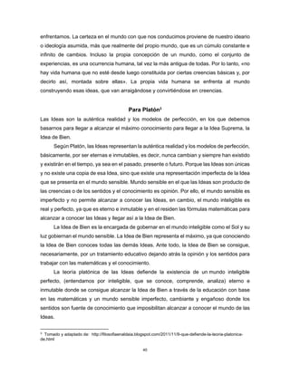 40
enfrentamos. La certeza en el mundo con que nos conducimos proviene de nuestro ideario
o ideología asumida, más que realmente del propio mundo, que es un cúmulo constante e
infinito de cambios. Incluso la propia concepción de un mundo, como el conjunto de
experiencias, es una ocurrencia humana, tal vez la más antigua de todas. Por lo tanto, «no
hay vida humana que no esté desde luego constituida por ciertas creencias básicas y, por
decirlo así, montada sobre ellas». La propia vida humana se enfrenta al mundo
construyendo esas ideas, que van arraigándose y convirtiéndose en creencias.
Para Platón3
Las Ideas son la auténtica realidad y los modelos de perfección, en los que debemos
basarnos para llegar a alcanzar el máximo conocimiento para llegar a la Idea Suprema, la
Idea de Bien.
Según Platón, las Ideas representan la auténtica realidad y los modelos de perfección,
básicamente, por ser eternas e inmutables, es decir, nunca cambian y siempre han existido
y existirán en el tiempo, ya sea en el pasado, presente o futuro. Porque las Ideas son únicas
y no existe una copia de esa Idea, sino que existe una representación imperfecta de la Idea
que se presenta en el mundo sensible. Mundo sensible en el que las Ideas son producto de
las creencias o de los sentidos y el conocimiento es opinión. Por ello, el mundo sensible es
imperfecto y no permite alcanzar a conocer las Ideas, en cambio, el mundo inteligible es
real y perfecto, ya que es eterno e inmutable y en el residen las fórmulas matemáticas para
alcanzar a conocer las Ideas y llegar así a la Idea de Bien.
La Idea de Bien es la encargada de gobernar en el mundo inteligible como el Sol y su
luz gobiernan el mundo sensible. La Idea de Bien representa el máximo, ya que conociendo
la Idea de Bien conoces todas las demás Ideas. Ante todo, la Idea de Bien se consigue,
necesariamente, por un tratamiento educativo dejando atrás la opinión y los sentidos para
trabajar con las matemáticas y el conocimiento.
La teoría platónica de las Ideas defiende la existencia de un mundo inteligible
perfecto, (entendamos por inteligible, que se conoce, comprende, analiza) eterno e
inmutable donde se consigue alcanzar la Idea de Bien a través de la educación con base
en las matemáticas y un mundo sensible imperfecto, cambiante y engañoso donde los
sentidos son fuente de conocimiento que imposibilitan alcanzar a conocer el mundo de las
Ideas.
3
Tomado y adaptado de: http://filosofiaenaldaia.blogspot.com/2011/11/9-que-defiende-la-teoria-platonica-
de.html
 
