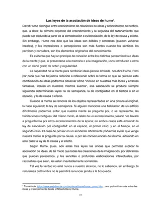 41
Las leyes de la asociación de ideas de hume4
.
David Hume distingue entre conocimiento de relaciones de ideas y conocimiento de hechos,
que, a decir, la primera depende del entendimiento y la segunda del razonamiento que
puede ser deducido a partir de la demostración o evidenciación, de la ley de causa y efecto.
Sin embargo, Hume nos dice que las ideas son débiles y concretas (pueden volverse
irreales), y las impresiones o percepciones son más fuertes cuando los sentidos los
perciben y considera, son los elementos originarios del conocimiento.
Es evidente que hay un principio de conexión entre los distintos pensamientos o ideas
de la mente y que, al presentarse a la memoria o a la imaginación, unos introducen a otros
con un cierto grado de orden y regularidad.
La capacidad de la mente para combinar ideas parece ilimitada, nos dice Hume. Pero
por poco que nos hayamos detenido a reflexionar sobre la forma en que se produce esta
combinación de ideas podremos observar cómo "incluso en nuestras más locas y errantes
fantasías, incluso en nuestros mismos sueños", esa asociación se produce siempre
siguiendo determinadas leyes: la de semejanza, la de contigüidad en el tiempo o en el
espacio, y la de causa o efecto.
Cuando la mente se remonta de los objetos representados en una pintura al original,
lo hace siguiendo la ley de semejanza. Si alguien menciona una habitación de un edificio
difícilmente podremos evitar que nuestra mente se pregunte por, o se represente, las
habitaciones contiguas; del mismo modo, el relato de un acontecimiento pasado nos llevará
a preguntarnos por otros acontecimientos de la época; en ambos casos está actuando la
ley de asociación por contigüidad: en el espacio, el primer caso; y en el tiempo, en el
segundo caso. El caso de pensar en un accidente difícilmente podremos evitar que venga
nuestra mente la pregunta por la causa, o por las consecuencias del mismo, actuando en
este caso la ley de la causa y el efecto.
Según Hume, pues, son estas tres leyes las únicas que permiten explicar la
asociación de ideas, de tal modo que todas las creaciones de la imaginación, por delirantes
que puedan parecernos, y las sencillas o profundas elaboraciones intelectuales, por
razonables que sean, les están inevitablemente sometidas.
Tal vez la verdad no esté nunca a nuestro alcance, no lo sabemos, sin embargo, la
naturaleza del hombre no le permitirá renunciar jamás a la búsqueda.
4
Tomado de: https://www.webdianoia.com/moderna/hume/hume_conoc.htm , para profundizar más sobre las
ideas y el conocimiento desde el filósofo David Hume.
 