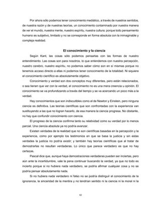 42
Por ahora sólo podemos tener conocimiento mediático, a través de nuestros sentidos,
de nuestra razón y de nuestras teorías, un conocimiento contaminado por nuestra manera
de ver el mundo, nuestra mente, nuestro espíritu, nuestra cultura; porque todo pensamiento
humano es subjetivo, limitado y no se corresponde en forma absoluta con la inimaginable y
compleja realidad.
El conocimiento y la ciencia
Según Kant, las cosas sólo podemos pensarlas con las formas de nuestro
entendimiento. Las cosas son para nosotros, lo que entendemos con nuestra percepción,
nuestro cerebro, nuestro espíritu, no podemos saber cómo son en sí mismas porque no
tenemos acceso directo a ellas ni podemos tener conocimiento de la totalidad. Ni siquiera
el conocimiento científico es absolutamente objetivo.
Conocimiento y verdad son dos conceptos muy diferentes, pero están relacionados,
o sea tienen que ver con la verdad, el conocimiento no es una mera creencia u opinión. El
conocimiento se va profundizando a través del tiempo y se va acercando un poco más a la
verdad.
Hay conocimientos que son indiscutibles como el de Newton y Einstein, pero ninguna
ciencia es definitiva. Las teorías científicas que son confrontadas con la experiencia van
sustituyendo a las que no logran hacerlo, de esa manera la ciencia progresa. No obstante,
no hay que confundir conocimiento con ciencia.
El progreso de la ciencia confirma tanto su relatividad como su verdad por lo menos
parcial. Una ciencia absoluta ya no podría avanzar.
Existen verdades de la realidad que no son científicas basadas en la percepción y la
experiencia, como por ejemplo los testimonios en que se basa la justicia y sin estas
verdades la justicia no podría existir; y también hay teorías científicas que al tratar de
demostrarlas no resultan verdaderas. Lo único que parece verdadero es que no hay
certezas.
Pascal dice que, aunque haya demostraciones verdaderas pueden ser inciertas, pero
aún ante la incertidumbre, vale la pena continuar buscando la verdad, ya que no todo es
incierto porque si no hubiera nada verdadero, se podría afirmar cualquier cosa y no se
podría pensar absolutamente nada.
Si no hubiera nada verdadero ni falso no se podría distinguir el conocimiento de la
ignorancia, la sinceridad de la mentira y no tendrían sentido ni la ciencia ni la moral ni la
 
