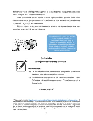 43
democracia; y todo estaría permitido; porque si se puede pensar cualquier cosa se puede
hacer cualquier cosa y eso sería la barbarie.
Todo conocimiento es una lección de moral y probablemente por esta razón nunca
dejaremos de buscar, porque tal vez nunca conoceremos todo, pero esa búsqueda siempre
nos llevará a algún tipo de conocimiento.
El conocimiento se encuentra entre el saber absoluto y la ignorancia absoluta, pero
sirve para el progreso de los conocimientos.
Actividades
Distingamos entre ideas y creencias
Instrucciones:
a) Da lectura al siguiente planteamiento o argumento y tómalo de
referencia para realizar el ejercicio sugerido.
b) En él identifica los argumentos que parezcan creencias o ideas.
Señala con colores diferentes cada uno. Coloca la simbología al
final del texto.
Posibles efectos5.
5
Adaptado y tomado de: https://www.m-x.com.mx/al-dia/la-polemica-del-dioxido-de-cloro-en-la-pandemia- El
texto refiere posturas con relación a la utilización del compuesto, no es una referencia para que se tome decisión
para su uso de manera automedicada, lo cual representa un riesgo para quien decide sin fundamento científico.
El artículo es una referencia para generar un análisis de valoración sobre el nivel de conocimientos y argumentos
que se pueden emplear para la toma de decisiones vitales, como nuestra salud. NO es para que el alumno
decida sobre el uso de dicha sustancia, sino para generar debate y análisis argumental sobre las creencias,
ideas y el conocimiento.
 