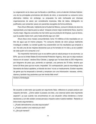 44
La oxigenación es la clave que ha llevado a científicos, como al alemán Andreas Kalcker,
uno de los principales promotores del dióxido de cloro, a recomendar su consumo como
alternativa médica; sin embargo, su propuesta ha sido rechazada por diversas
organizaciones de salud, por considerarla imprecisa, falta de datos, bibliografía no
justificada y por presentar casos con pacientes escogidos de forma arbitraria.
Para Arturo Mercado, habitante de la Ciudad de México, consumir dióxido de cloro ha
representado una mejoría para su salud, “empecé a tener mejor rendimiento físico, duermo
mucho mejor. Algunos conocidos me han dicho que es producto de limpieza, que es tóxico,
que te puedes hasta morir, pero hasta ahorita sigo con vida”.
Arturo lleva cinco meses consumiéndolo: toma 10 mililitros al día mezclados en un
litro de agua que él mismo prepara. “Yo consumo dióxido de cloro porque realmente
investigué a detalle. La verdad quedé muy sorprendido con los resultados que empecé a
ver. Ha sido una de las mejores decisiones que yo he tomado en mi vida y ya es cuestión
de cada quien si lo consume o no”.
“Es importante mencionar que no es dañino para la salud porque no se acumula. La
EPA, que es la United States Environmental Protection Agency, dice que no deja residuos
tóxicos en el cuerpo”, declara Díaz Calvete, y agrega que “la dosis letal es 292 miligramos
por kilogramo de peso que, poniendo un ejemplo, una persona de 70 kilos, tendría que
tomar 20 litros para que se muera. Imposible”. En contraposición, para la neumóloga de la
Secretaría de Salud capitalina, el dióxido de cloro “no es un medicamento. Existen reportes
de gente que ha empezado a tomarlo y empiezan con una intoxicación: náuseas, vómito,
diarrea y también hay pacientes que han tenido falla renal”.
Anota tu Simbología:
De acuerdo a este texto que puede ser argumento falaz, reflexiona tu propia postura con
respecto del texto. ¿Cómo saber si posees una idea, una creencia sobre este importante
aspecto?, ya que cuando nos encontramos en una situación crítica tendemos a tomar
decisiones y con ello existen consecuencias e impacto sobre nuestra realidad. Redacta un
breve texto argumentativo.
i. ¿Puedo demostrarme una idea equivocada?
ii. ¿Puedo sustituir una creencia por otra?
iii. ¿De qué manera?
 