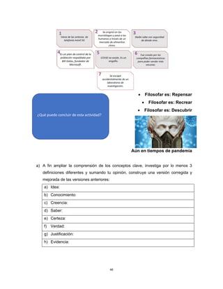 46
• Filosofar es: Repensar
• Filosofar es: Recrear
• Filosofar es: Descubrir
Aún en tiempos de pandemia
a) A fin ampliar la comprensión de los conceptos clave, investiga por lo menos 3
definiciones diferentes y sumando tu opinión, construye una versión corregida y
mejorada de las versiones anteriores:
a) Idea:
b) Conocimiento:
c) Creencia:
d) Saber:
e) Certeza:
f) Verdad:
g) Justificación:
h) Evidencia:
¿Qué puedo concluir de esta actividad?
 