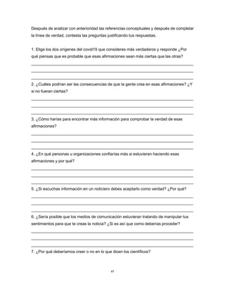 47
Después de analizar con anterioridad las referencias conceptuales y después de completar
la línea de verdad, contesta las preguntas justificando tus respuestas.
1. Elige los dos orígenes del covid19 que consideres más verdaderos y responde ¿Por
qué piensas que es probable que esas afirmaciones sean más ciertas que las otras?
________________________________________________________________________
________________________________________________________________________
________________________________________________________________________
2. ¿Cuáles podrían ser las consecuencias de que la gente crea en esas afirmaciones? ¿Y
si no fueran ciertas?
________________________________________________________________________
________________________________________________________________________
________________________________________________________________________
3. ¿Cómo harías para encontrar más información para comprobar la verdad de esas
afirmaciones?
________________________________________________________________________
________________________________________________________________________
________________________________________________________________________
4. ¿En qué personas u organizaciones confiarías más si estuvieran haciendo esas
afirmaciones y por qué?
________________________________________________________________________
________________________________________________________________________
________________________________________________________________________
5. ¿Si escuchas información en un noticiero debes aceptarlo como verdad? ¿Por qué?
________________________________________________________________________
________________________________________________________________________
________________________________________________________________________
6. ¿Sería posible que los medios de comunicación estuvieran tratando de manipular tus
sentimientos para que te creas la noticia? ¿Si es así que como deberías proceder?
________________________________________________________________________
________________________________________________________________________
________________________________________________________________________
7. ¿Por qué deberíamos creer o no en lo que dicen los científicos?
 