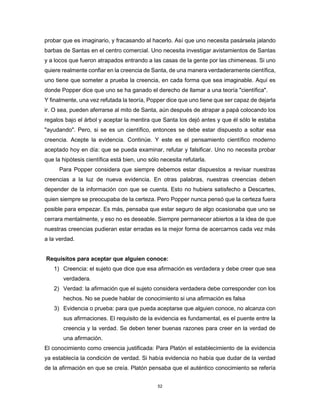52
probar que es imaginario, y fracasando al hacerlo. Así que uno necesita pasársela jalando
barbas de Santas en el centro comercial. Uno necesita investigar avistamientos de Santas
y a locos que fueron atrapados entrando a las casas de la gente por las chimeneas. Si uno
quiere realmente confiar en la creencia de Santa, de una manera verdaderamente científica,
uno tiene que someter a prueba la creencia, en cada forma que sea imaginable. Aquí es
donde Popper dice que uno se ha ganado el derecho de llamar a una teoría "científica".
Y finalmente, una vez refutada la teoría, Popper dice que uno tiene que ser capaz de dejarla
ir. O sea, pueden aferrarse al mito de Santa, aún después de atrapar a papá colocando los
regalos bajo el árbol y aceptar la mentira que Santa los dejó antes y que él sólo le estaba
"ayudando". Pero, si se es un científico, entonces se debe estar dispuesto a soltar esa
creencia. Acepte la evidencia. Continúe. Y este es el pensamiento científico moderno
aceptado hoy en día: que se pueda examinar, refutar y falsificar. Uno no necesita probar
que la hipótesis científica está bien, uno sólo necesita refutarla.
Para Popper considera que siempre debemos estar dispuestos a revisar nuestras
creencias a la luz de nueva evidencia. En otras palabras, nuestras creencias deben
depender de la información con que se cuenta. Esto no hubiera satisfecho a Descartes,
quien siempre se preocupaba de la certeza. Pero Popper nunca pensó que la certeza fuera
posible para empezar. Es más, pensaba que estar seguro de algo ocasionaba que uno se
cerrara mentalmente, y eso no es deseable. Siempre permanecer abiertos a la idea de que
nuestras creencias pudieran estar erradas es la mejor forma de acercarnos cada vez más
a la verdad.
Requisitos para aceptar que alguien conoce:
1) Creencia: el sujeto que dice que esa afirmación es verdadera y debe creer que sea
verdadera.
2) Verdad: la afirmación que el sujeto considera verdadera debe corresponder con los
hechos. No se puede hablar de conocimiento si una afirmación es falsa
3) Evidencia o prueba: para que pueda aceptarse que alguien conoce, no alcanza con
sus afirmaciones. El requisito de la evidencia es fundamental, es el puente entre la
creencia y la verdad. Se deben tener buenas razones para creer en la verdad de
una afirmación.
El conocimiento como creencia justificada: Para Platón el establecimiento de la evidencia
ya establecía la condición de verdad. Si había evidencia no había que dudar de la verdad
de la afirmación en que se creía. Platón pensaba que el auténtico conocimiento se refería
 