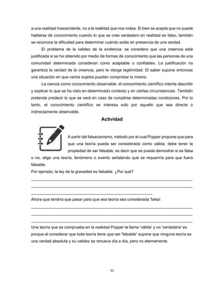 53
a una realidad trascendente, no a la realidad que nos rodea. Si bien se acepta que no puede
hablarse de conocimiento cuando lo que se cree verdadero en realidad es falso, también
se reconoce la dificultad para determinar cuándo estás en presencia de una verdad.
El problema de la validez de la evidencia: se considera que una creencia está
justificada si se ha obtenido por medio de formas de conocimiento que las personas de una
comunidad determinada consideran como aceptable o confiables. La justificación no
garantiza la verdad de la creencia, pero le otorga legitimidad. El saber supone entonces
una situación en que varios sujetos puedan comprobar lo mismo.
La ciencia como conocimiento observable: el conocimiento científico intenta describir
y explicar lo que se ha visto en determinado contexto y en ciertas circunstancias. También
pretende predecir lo que se verá en caso de cumplirse determinadas condiciones. Por lo
tanto, el conocimiento científico se interesa solo por aquello que sea directa o
indirectamente observable.
Actividad
A partir del falsacionismo, método por el cual Popper propone que para
que una teoría pueda ser considerada como válida, debe tener la
propiedad de ser falsable, es decir que se pueda demostrar si es falsa
o no, elige una teoría, fenómeno o evento señalando qué se requeriría para que fuera
falsable.
Por ejemplo, la ley de la gravedad es falsable. ¿Por qué?
________________________________________________________________________
________________________________________________________________________
______________________________________________________
Ahora que tendría que pasar para que esa teoría sea considerada 'falsa':
________________________________________________________________________
________________________________________________________________________
________________________________________________________________________
Una teoría que se comprueba en la realidad Popper la llama 'válida' y no 'verdadera' es
porque al considerar que toda teoría tiene que ser 'falsable' supone que ninguna teoría es
una verdad absoluta y su validez se renueva día a día, pero no eternamente.
 