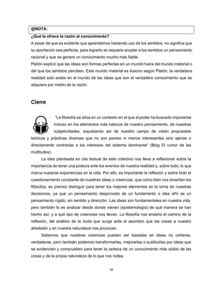 54
@NOTA:
¿Qué le ofrece la razón al conocimiento?
A pesar de que es evidente que aprendemos haciendo uso de los sentidos, no significa que
su aportación sea perfecta, para lograrlo se requiere acoplar a los sentidos un pensamiento
racional y que se genere un conocimiento mucho más fiable.
Platón explicó que las ideas son formas perfectas en un mundo fuera del mundo material o
del que los sentidos perciben. Este mundo material es ilusorio según Platón, la verdadera
realidad solo existe en el mundo de las ideas que son el verdadero conocimiento que se
adquiere por medio de la razón.
Cierre
“La filosofía se sitúa en un contexto en el que el poder ha buscado imponerse
incluso en los elementos más básicos de nuestro pensamiento, de nuestras
subjetividades, expulsando así de nuestro campo de visión propuestas
teóricas y prácticas diversas que no son peores ni menos interesantes sino ajenas o
directamente contrarias a los intereses del sistema dominante” (Blog El rumor de las
multitudes).
La idea planteada en cita textual de este colectivo nos lleva a reflexionar sobre la
importancia de tener una postura ante los eventos de nuestra realidad y, sobre todo, lo que
marca nuestras experiencias en la vida. Por ello, es importante la reflexión y sobre todo el
cuestionamiento constante de nuestras ideas o creencias, que como bien nos enseñan los
filósofos, es preciso distinguir para tener los mejores elementos en la toma de nuestras
decisiones, ya que un pensamiento desprovisto de un fundamento o idea afín es un
pensamiento rígido, sin sentido y dirección. Las ideas son fundamentales en nuestra vida,
pero también lo es analizar desde donde vienen (epistemología) de qué manera se han
hecho así, y a qué tipo de creencias nos llevan. La filosofía nos enseña el camino de la
reflexión, del análisis de la duda que surge ante el asombro que las cosas a nuestro
alrededor y en nuestra naturaleza nos provocan.
Sabemos que nuestras creencias pueden ser basadas en ideas no certeras,
verdaderas, pero también podemos transformarlas, mejorarlas o sustituirlas por ideas que
se evidencien y comprueben para tener la certeza de un conocimiento más sólido de las
cosas y de la propia naturaleza de lo que nos rodea.
 