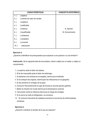 57
CARACTERÍSTICAS CONCEPTO EPISTÉMICO
1. ( ) objetiva
2. ( ) carente de valor de verdad
3. ( ) subjetiva
4. ( ) justificable
5. ( ) histórica A. Opinión
6. ( ) injustificable B. Conocimiento
7. ( ) contextual
8. ( ) verdadero
9. ( ) universal
10. ( ) atemporal
Ejercicio 3.
¿Aprendí a identificar los presupuestos que subyacen a una postura o a una emisión?
Instrucción. De la siguiente lista de enunciados, indicar cuáles son un saber y cuáles un
conocimiento.
1. La aspirina quita el dolor de cabeza.
2. El té de manzanilla quita el dolor de estómago.
3. Al aplicarse una ventosa en la espalda, disminuye el resfriado.
4. Si se extirpan las anginas, disminuyen las infecciones en la garganta.
5. El ajo previene el contagio de la gripe.
6. Consumir frecuentemente el jugo de toronja en ayunas genera gastritis.
7. Beber la infusión de muicle disminuye la temperatura corporal.
8. Vacunarse contra la influenza disminuye el riesgo de contagio.
9. Si la carne se mete al refrigerador, se conserva.
10. El consumo frecuente de calabaza previene la ocurrencia de enfermedades
cardiacas
Ejercicio 4.
¿Aprendí a clarificar el sentido de lo que se expresa?
 