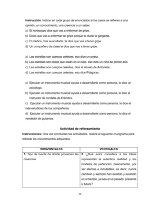 58
Instrucción. Indicar en cada grupo de enunciados si los casos se refieren a una
opinión, un conocimiento, una creencia o un saber.
a) El horóscopo dice que vas a enfermar de gripe.
b) Dices que vas a enfermar de gripe porque te duele la garganta.
c) El médico, tras auscultarte, te dice que vas a tener gripe.
d) Un compañero de clase te dice que vas a tener gripe.
a) Las estrellas son cuerpos celestes, eso dice un poeta.
b) Las estrellas son cosas que están en el cielo, eso dice un niño de primer año.
c) Las estrellas son cuerpos celestes, dice el abuelo de Antonieta.
d) Las estrellas son cuerpos celestes, eso dice Pitágoras.
a) Ejecutar un instrumento musical ayuda a desarrollarte como persona, lo dice un
psicólogo.
b) Ejecutar un instrumento musical ayuda a desarrollarte como persona, lo dice el
instructor de rondalla de Eréndira.
c) Ejecutar un instrumento musical ayuda a desarrollarte como persona, lo dice el
más estudioso de tus compañeros.
d) Ejecutar un instrumento musical ayuda a desarrollarte como persona, lo dice el
vendedor de guitarras.
Actividad de reforzamiento
Instrucciones: Una vez concluidas las actividades, realiza el siguiente crucigrama para
reforzar los conocimientos adquiridos.
HORIZONTALES VERTICALES
1. Tipo de fuente de donde provienen las
creencias
2. ¿Qué autor considera a las Ideas
representan la auténtica realidad y los
modelos de perfección, básicamente, por
ser eternas e inmutables, es decir, nunca
cambian y siempre han existido y existirán
en el tiempo, ya sea en el pasado, presente
o futuro?
 