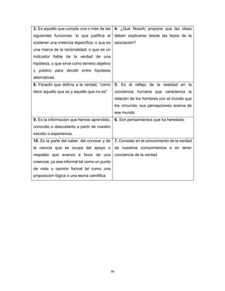 59
3. Es aquello que cumple una o más de las
siguientes funciones: lo que justifica el
sostener una creencia específica; o que es
una marca de la racionalidad; o que es un
indicador fiable de la verdad de una
hipótesis; o que sirve como terreno objetivo
y público para decidir entre hipótesis
alternativas.
4. ¿Qué filosofo propone que las ideas
deben explicarse desde las leyes de la
asociación?
8. Filosofo que definía a la verdad, “cómo
decir aquello que es y aquello que no es”
5. Es el reflejo de la realidad en la
conciencia humana que caracteriza la
relación de los hombres con el mundo que
los circunda; sus percepciones acerca de
ese mundo
9. Es la información que hemos aprendido,
conocido o descubierto a partir de nuestro
estudio o experiencia.
6. Son pensamientos que ha heredado
10. Es la parte del saber, del conocer y de
la ciencia que se ocupa del apoyo o
respaldo que avanza a favor de una
creencia, ya sea informal tal como un punto
de vista u opinión formal tal como una
proposición lógica o una teoría científica
7. Consiste en el conocimiento de la verdad
de nuestros conocimientos o en tener
conciencia de la verdad
 