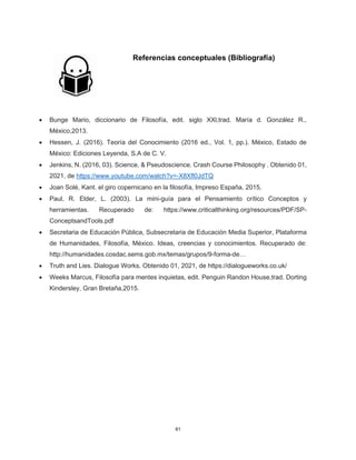 61
Referencias conceptuales (Bibliografía)
• Bunge Mario, diccionario de Filosofía, edit. siglo XXl,trad. María d. González R.,
México,2013.
• Hessen, J. (2016). Teoría del Conocimiento (2016 ed., Vol. 1, pp.). México, Estado de
México: Ediciones Leyenda, S.A de C. V.
• Jenkins, N. (2016, 03). Science, & Pseudoscience. Crash Course Philosophy . Obtenido 01,
2021, de https://www.youtube.com/watch?v=-X8Xfl0JdTQ
• Joan Solé, Kant. el giro copernicano en la filosofía, Impreso España, 2015,
• Paul, R. Elder, L. (2003). La mini-guía para el Pensamiento crítico Conceptos y
herramientas. Recuperado de: https://www.criticalthinking.org/resources/PDF/SP-
ConceptsandTools.pdf
• Secretaria de Educación Pública, Subsecretaria de Educación Media Superior, Plataforma
de Humanidades, Filosofía, México. Ideas, creencias y conocimientos. Recuperado de:
http://humanidades.cosdac.sems.gob.mx/temas/grupos/9-forma-de…
• Truth and Lies. Dialogue Works. Obtenido 01, 2021, de https://dialogueworks.co.uk/
• Weeks Marcus, Filosofía para mentes inquietas, edit. Penguin Randon House,trad. Dorting
Kindersley, Gran Bretaña,2015.
 