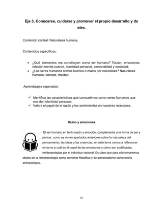 63
Eje 3. Conocerse, cuidarse y promover el propio desarrollo y de
otro.
Contenido central: Naturaleza humana.
Contenidos específicos:
• ¿Qué elementos me constituyen como ser humano? Razón, emociones,
relación mente-cuerpo, identidad personal, personalidad y sociedad.
• ¿Los seres humanos somos buenos o malos por naturaleza? Naturaleza
humana, bondad, maldad.
Aprendizajes esperados:
✓ Identifica las características que compartimos como seres humanos que
nos dan identidad personal.
✓ Valora el papel de la razón y los sentimientos en nuestras relaciones.
Razón y emociones
El ser humano en tanto razón y emoción, complementa una forma de ser y
pensar, como se vio en apartados anteriores sobre la naturaleza del
pensamiento, las ideas y las creencias; en este tema vamos a reflexionar
en torno a cuál es el papel de las emociones y cómo son codificadas,
reinterpretadas por el individuo racional. Es claro que para ello tomaremos
objeto de la fenomenología como corriente filosófica y del personalismo como teoría
antropológica.
 