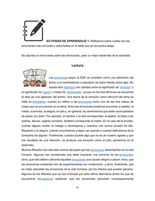 64
ACTIVIDAD DE APRENDIZAJE 1. Reflexiona sobre cuáles son las
emociones más comunes y descríbelas en la tabla que se encuentra abajo.
Se adjunta un breve texto sobre las emociones, para un mejor desarrollo de la actividad.
Lectura
Las emociones según la RAE se conciben como una alteración del
ánimo o la manifestación o expresión de cierto interés sobre algo. No
resulta fácil distinguir con claridad entre el significado de ‘emoción‘ y
el significado de ‘pasión‘ o hasta de ‘sentimiento‘, ya que en los tres términos se encuentra
la idea de una agitación del ánimo. Una teoría de la emoción como afección del alma se
halla en Aristóteles, cuando se refiere a las emociones como una de las tres clases de
cosas que se encuentran en el alma. Entre las emociones podemos encontrar el apetito, el
miedo, la envidia, la alegría, el odio y, en general, los sentimientos que están acompañados
de placer y/o dolor. Por ejemplo; el hambre o la sed corresponden al apetito, la fobia a las
arañas, alturas, lugares cerrados, etcétera corresponde al miedo. En el caso de la envidia,
cuando alguien recibe un halago o recompensa y nosotros nos vemos privado de ello.
Respecto a la alegría, cuando encontramos a algún ser querido o cuando disfrutamos de la
compañía de alguien. Finalmente, cuando sucede algo que no es de nuestro agrado y que
fue resultado de una intención, se produce una emoción como el odio, pensemos en el
asesinato.
Muchos filósofos han discutido acerca del papel que las emociones desempeñan en la vida
humana. Algunos han proclamado que debe buscarse una armonía de las emociones;
otros, que sólo deben cultivarse aquellas emociones que causan alegría o placer; otros, que
las emociones existentes han de experimentarse con moderación; y otros, finalmente, que
es mejor descartar las emociones de la vida humana, por los efectos que puedan generar.
Algunos de los filósofos que se han inclinado por esta última alternativa (entre los que se
encuentran los estoicos) sostienen que las emociones perturban innecesariamente
 