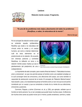 66
“Es uno de los problemas más viejos y fascinantes de todos los problemas
filosóficos, a saber, la naturaleza de la mente”.
Mario Bunge
Heródoto
Lectura
Relación mente cuerpo -Fragmento.
Por el concepto de relación mente-cuerpo
se entiende aquella problemática
filosófica que alude a la naturaleza del
vínculo entre la mente y el cuerpo
humano, así como a intentar determinar
cuál de esos elementos es el
predominante en la relación. De acuerdo
con diversas posturas y corrientes
filosóficas, la reflexión en torno a la
relación mente-cuerpo implica ya sea el
planteamiento del predominio de una sobre la otra, o bien una relación de mutua
codependencia.
Lo importante de este concepto, para nuestra Área de Interés 3. “Naturaleza humana,
amor y emociones”, es que nos permite pensar al hombre como una realidad compleja en
la cual convergen tanto las emociones y las afecciones del cuerpo, así como también la
capacidad de abstracción racional de la mente. El concepto de “Relación Mente-Cuerpo”
hace alusión, pues, a la necesidad de pensar al hombre como un ser vivo que se encuentra
constituido por un cuerpo y que es consciente a través de su mente de sus afecciones,
emociones y pasiones.
Cornman, Pappas y Lehrer (Cornman, et. al, p. 239), por ejemplo, señalan que el
hombre en tanto persona “es un ser complejo que puede hacer muchas cosas. A diferencia
de muchos otros seres se puede mover por sí misma; puede arrastrarse, caminar y nadar.
Tomada de:
https://www.youtube.com/watch?app=desktop&v=7ODnMbpW91I
 