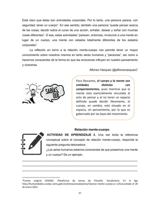 67
Está claro que éstas son actividades corporales. Por lo tanto, una persona parece, con
seguridad, tener un cuerpo”. En ese sentido, también una persona “puede pensar acerca
de las cosas; decidir sobre el curso de una acción, anhelar, desear y soñar con muchas
cosas diferentes”. O sea, estas actividades “parecen, entonces, involucrar a una mente en
lugar de un cuerpo, una mente con estados totalmente diferentes de los estados
corporales”.
La reflexión en torno a la relación mente-cuerpo nos permite tener un mayor
conocimiento sobre nosotros mismos en tanto seres humanos y “personas”, así como a
hacernos conscientes de la forma en que las emociones influyen en nuestro pensamiento
y viceversa.
Alfonso Vázquez (@alfonsovazquez)7
Relación mente-cuerpo
ACTIVIDAD DE APRENDIZAJE 2. Una vez leída la referencia
conceptual sobre el concepto de relación mente-cuerpo, responde la
siguiente pregunta detonadora:
¿Los seres humanos estamos conscientes de que poseemos una mente
y un cuerpo? Da un ejemplo.
________________________________________________________________________
________________________________________________________________________
________________________________________________________________________
7
Fuente original COSDAC. Plataforma de temas de Filosofía. Vocabulario. En la liga
http://humanidades.cosdac.sems.gob.mx/temas/vocabulario/relacion-mente-cuerpo-a-i-1/Consultado el 20
de enero 2021.
Para Descartes, el cuerpo y la mente son
entidades distintas con
comportamientos, pues mientras que la
mente esta esencialmente vinculada al
acto de pensar y al no tener un espacio
definido puede decidir libremente; el
cuerpo, en cambio, está situado en el
espacio, sin pensamiento, por lo que es
gobernado por las leyes del movimiento.
 