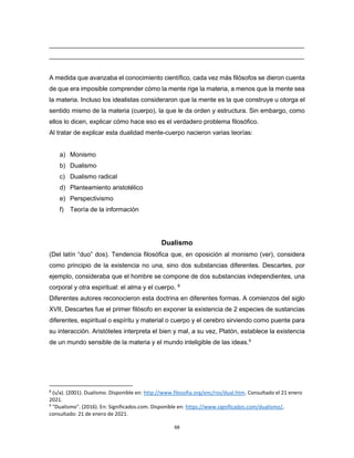 68
________________________________________________________________________
________________________________________________________________________
A medida que avanzaba el conocimiento científico, cada vez más filósofos se dieron cuenta
de que era imposible comprender cómo la mente rige la materia, a menos que la mente sea
la materia. Incluso los idealistas consideraron que la mente es la que construye u otorga el
sentido mismo de la materia (cuerpo), la que le da orden y estructura. Sin embargo, como
ellos lo dicen, explicar cómo hace eso es el verdadero problema filosófico.
Al tratar de explicar esta dualidad mente-cuerpo nacieron varias teorías:
a) Monismo
b) Dualismo
c) Dualismo radical
d) Planteamiento aristotélico
e) Perspectivismo
f) Teoría de la información
Dualismo
(Del latín “duo” dos). Tendencia filosófica que, en oposición al monismo (ver), considera
como principio de la existencia no una, sino dos substancias diferentes. Descartes, por
ejemplo, consideraba que el hombre se compone de dos substancias independientes, una
corporal y otra espiritual: el alma y el cuerpo. 8
Diferentes autores reconocieron esta doctrina en diferentes formas. A comienzos del siglo
XVII, Descartes fue el primer filósofo en exponer la existencia de 2 especies de sustancias
diferentes, espiritual o espíritu y material o cuerpo y el cerebro sirviendo como puente para
su interacción. Aristóteles interpreta el bien y mal, a su vez, Platón, establece la existencia
de un mundo sensible de la materia y el mundo inteligible de las ideas.9
8
(s/a). (2001). Dualismo. Disponible en: http://www.filosofia.org/enc/ros/dual.htm. Consultado el 21 enero
2021.
9
"Dualismo". (2016). En: Significados.com. Disponible en: https://www.significados.com/dualismo/,
consultado: 21 de enero de 2021.
 