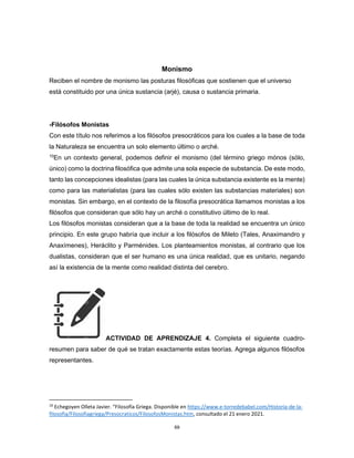 69
Monismo
Reciben el nombre de monismo las posturas filosóficas que sostienen que el universo
está constituido por una única sustancia (arjé), causa o sustancia primaria.
-Filósofos Monistas
Con este título nos referimos a los filósofos presocráticos para los cuales a la base de toda
la Naturaleza se encuentra un solo elemento último o arché.
10
En un contexto general, podemos definir el monismo (del término griego mónos (sólo,
único) como la doctrina filosófica que admite una sola especie de substancia. De este modo,
tanto las concepciones idealistas (para las cuales la única substancia existente es la mente)
como para las materialistas (para las cuales sólo existen las substancias materiales) son
monistas. Sin embargo, en el contexto de la filosofía presocrática llamamos monistas a los
filósofos que consideran que sólo hay un arché o constitutivo último de lo real.
Los filósofos monistas consideran que a la base de toda la realidad se encuentra un único
principio. En este grupo habría que incluir a los filósofos de Mileto (Tales, Anaximandro y
Anaxímenes), Heráclito y Parménides. Los planteamientos monistas, al contrario que los
dualistas, consideran que el ser humano es una única realidad, que es unitario, negando
así la existencia de la mente como realidad distinta del cerebro.
ACTIVIDAD DE APRENDIZAJE 4. Completa el siguiente cuadro-
resumen para saber de qué se tratan exactamente estas teorías. Agrega algunos filósofos
representantes.
10
Echegoyen Olleta Javier. “Filosofía Griega. Disponible en https://www.e-torredebabel.com/Historia-de-la-
filosofia/Filosofiagriega/Presocraticos/FilosofosMonistas.htm, consultado el 21 enero 2021.
 